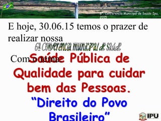 E hoje, 30.06.15 temos o prazer de
realizar nossa
Saúde Pública de
Qualidade para cuidar
bem das Pessoas.
“Direito do Povo
Com o tema:
6ª. Conferencia Municipal de Saúde-Ipu,
2015
 