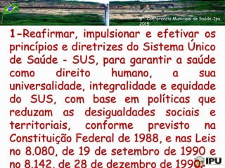 1-Reafirmar, impulsionar e efetivar os
princípios e diretrizes do Sistema Único
de Saúde - SUS, para garantir a saúde
como direito humano, a sua
universalidade, integralidade e equidade
do SUS, com base em políticas que
reduzam as desigualdades sociais e
territoriais, conforme previsto na
Constituição Federal de 1988, e nas Leis
no 8.080, de 19 de setembro de 1990 e
no 8.142, de 28 de dezembro de 1990;
6ª. Conferencia Municipal de Saúde-Ipu,
2015
 