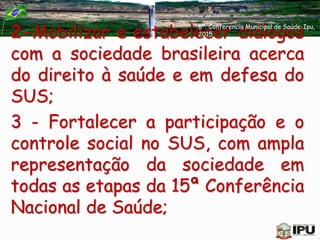 2-Mobilizar e estabelecer diálogos
com a sociedade brasileira acerca
do direito à saúde e em defesa do
SUS;
3 - Fortalecer a participação e o
controle social no SUS, com ampla
representação da sociedade em
todas as etapas da 15ª Conferência
Nacional de Saúde;
6ª. Conferencia Municipal de Saúde-Ipu,
2015
 