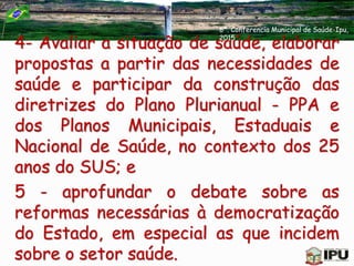 4- Avaliar a situação de saúde, elaborar
propostas a partir das necessidades de
saúde e participar da construção das
diretrizes do Plano Plurianual - PPA e
dos Planos Municipais, Estaduais e
Nacional de Saúde, no contexto dos 25
anos do SUS; e
5 - aprofundar o debate sobre as
reformas necessárias à democratização
do Estado, em especial as que incidem
sobre o setor saúde.
6ª. Conferencia Municipal de Saúde-Ipu,
2015
 