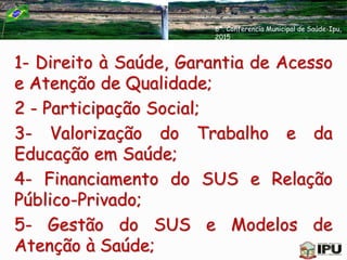 1- Direito à Saúde, Garantia de Acesso
e Atenção de Qualidade;
2 - Participação Social;
3- Valorização do Trabalho e da
Educação em Saúde;
4- Financiamento do SUS e Relação
Público-Privado;
5- Gestão do SUS e Modelos de
Atenção à Saúde;
6ª. Conferencia Municipal de Saúde-Ipu,
2015
 