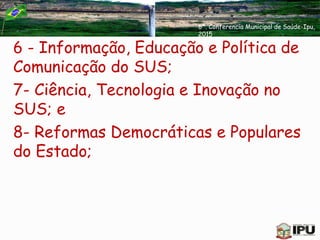 6 - Informação, Educação e Política de
Comunicação do SUS;
7- Ciência, Tecnologia e Inovação no
SUS; e
8- Reformas Democráticas e Populares
do Estado;
6ª. Conferencia Municipal de Saúde-Ipu,
2015
 