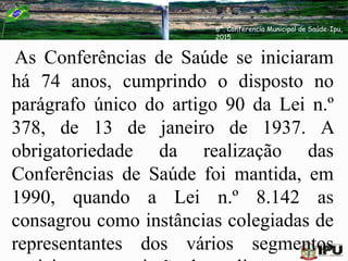 As Conferências de Saúde se iniciaram
há 74 anos, cumprindo o disposto no
parágrafo único do artigo 90 da Lei n.º
378, de 13 de janeiro de 1937. A
obrigatoriedade da realização das
Conferências de Saúde foi mantida, em
1990, quando a Lei n.º 8.142 as
consagrou como instâncias colegiadas de
representantes dos vários segmentos
6ª. Conferencia Municipal de Saúde-Ipu,
2015
 