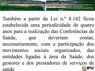 Também a partir da Lei n.º 8.142 ficou
estabelecida uma periodicidade de quatro
anos para a realização das Conferências de
Saúde, que deveriam contar,
necessariamente, com a participação dos
movimentos sociais organizados, das
entidades ligadas à área da Saúde, dos
gestores e dos prestadores de serviços de
saúde.
6ª. Conferencia Municipal de Saúde-Ipu,
2015
 