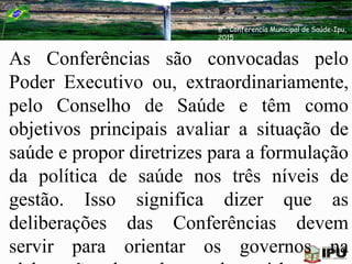 As Conferências são convocadas pelo
Poder Executivo ou, extraordinariamente,
pelo Conselho de Saúde e têm como
objetivos principais avaliar a situação de
saúde e propor diretrizes para a formulação
da política de saúde nos três níveis de
gestão. Isso significa dizer que as
deliberações das Conferências devem
servir para orientar os governos na
6ª. Conferencia Municipal de Saúde-Ipu,
2015
 