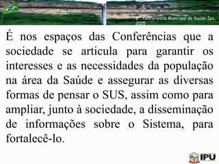 É nos espaços das Conferências que a
sociedade se articula para garantir os
interesses e as necessidades da população
na área da Saúde e assegurar as diversas
formas de pensar o SUS, assim como para
ampliar, junto à sociedade, a disseminação
de informações sobre o Sistema, para
fortalecê-lo.
6ª. Conferencia Municipal de Saúde-Ipu,
2015
 