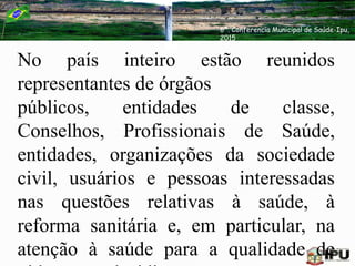 No país inteiro estão reunidos
representantes de órgãos
públicos, entidades de classe,
Conselhos, Profissionais de Saúde,
entidades, organizações da sociedade
civil, usuários e pessoas interessadas
nas questões relativas à saúde, à
reforma sanitária e, em particular, na
atenção à saúde para a qualidade de
6ª. Conferencia Municipal de Saúde-Ipu,
2015
 