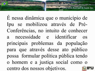 É nessa dinâmica que o município de
Ipu se mobilizou através de Pré-
Conferências, no intuito de conhecer
a necessidade e identificar os
principais problemas da população
para que através desse ato público
possa formular política pública tendo
o homem e a justiça social como o
centro dos nossos objetivos.
6ª. Conferencia Municipal de Saúde-Ipu,
2015
 