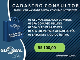 C A D A S T R O C O N S U L T O R
100% LUCRO NA VENDA DIRETA. CONSUMO INTELIGENTE
R$ 100,00
NÃO FORMA EQUIPE
01 GEL MASSAGEADOR COMBATE
01 SPA GOMAGE PELLING
01 SPA ÓLEO PARA OS PES
01 SPA CREME PARA AFINAR OS PÉS
01 SABONETE LIQUIDO ÍNTIMO
 