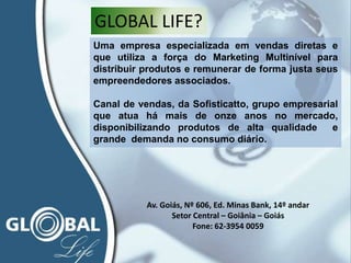 Uma empresa especializada em vendas diretas e
que utiliza a força do Marketing Multinível para
distribuir produtos e remunerar de forma justa seus
empreendedores associados.
Canal de vendas, da Sofisticatto, grupo empresarial
que atua há mais de onze anos no mercado,
disponibilizando produtos de alta qualidade e
grande demanda no consumo diário.
GLOBAL LIFE?
Av. Goiás, Nº 606, Ed. Minas Bank, 14º andar
Setor Central – Goiânia – Goiás
Fone: 62-3954 0059
 