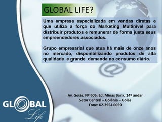 Uma empresa especializada em vendas diretas e
que utiliza a força do Marketing Multinível para
distribuir produtos e remunerar de forma justa seus
empreendedores associados.
Grupo empresarial que atua há mais de onze anos
no mercado, disponibilizando produtos de alta
qualidade e grande demanda no consumo diário.
GLOBAL LIFE?
Av. Goiás, Nº 606, Ed. Minas Bank, 14º andar
Setor Central – Goiânia – Goiás
Fone: 62-3954 0059
 