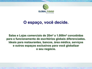 O espaço, você decide.


 Salas e Lojas comerciais de 20m² a 1.000m² concebidas
para o funcionamento de escritórios globais diferenciados.
 Ideais para restaurantes, bancos, área médica, serviços
     e outros espaços exclusivos para você globalizar
                      o seu negócio.
 
