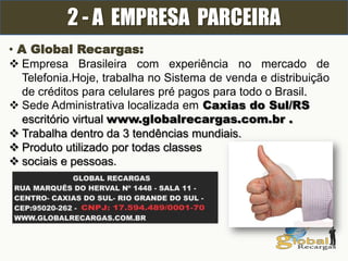 2 - A EMPRESA PARCEIRA
• A Global Recargas:
 Empresa Brasileira com experiência no mercado de
Telefonia.Hoje, trabalha no Sistema de venda e distribuição
de créditos para celulares pré pagos para todo o Brasil.
 Sede Administrativa localizada em Caxias do Sul/RS
escritório virtual www.globalrecargas.com.br .
 Trabalha dentro da 3 tendências mundiais.
 Produto utilizado por todas classes
 sociais e pessoas.
 