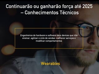 Engenheiros de hardware e software para devices que irão
ensinar, agilizar o ciclo de vendas, melhorar serviços e
modificar comportamentos
Continuarão ou ganharão força até 2025
– Conhecimentos Técnicos
Wearables
 