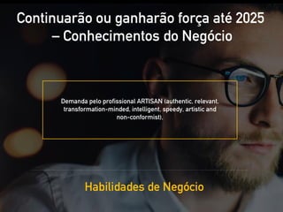 Continuarão ou ganharão força até 2025
– Conhecimentos do Negócio
Habilidades de Negócio
Demanda pelo profissional ARTISAN (authentic, relevant,
transformation-minded, intelligent, speedy, artistic and
non-conformist),
 