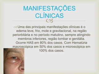 MANIFESTAÇÕES 
CLÍNICAS 
 
 Uma das principais manifestações clínicas é o 
edema leve, frio, mole e gravitacional, na região 
periorbitária e no período matutino, sempre atingindo 
membros inferiores, região lombar e genitália. 
Ocorre HAS em 80% dos casos. Com Hematúria 
macroscópica em 50% dos casos e microscópica em 
100% dos casos. 
 