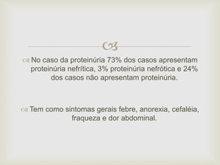  
 No caso da proteinúria 73% dos casos apresentam 
proteinúria nefrítica, 3% proteinúria nefrótica e 24% 
dos casos não apresentam proteinúria. 
 Tem como sintomas gerais febre, anorexia, cefaléia, 
fraqueza e dor abdominal. 
 