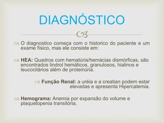DIAGNÓSTICO 
 
 O diagnostico começa com o historico do paciente e um 
exame físico, mas ele consiste em: 
 HEA: Quadros com hematúria/hemácias dismórficas, são 
encontrados lindrol hemáticos, granulosos, hialinos e 
leucocitários além de proteinúria. 
 Função Renal: a uréia e a creatian podem estar 
elevadas e apresenta Hipercalemia. 
 Hemograma: Anemia por expansão do volume e 
plaquetopenia transitória. 
 