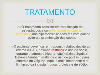 TRATAMENTO 
 
 O tratamento consiste em erradicação da 
estreptococcia com Penicilina benzatina, 
Eritromicina nas hipersensibilidades faz com que se 
evite a disseminação das cepas. 
 O paciente deve ficar em repouso relativo devido ao 
edema e HAS, deve-se restringir o uso de sódio, 
durante o edema e hipertenção(máximo 2g/dia). 
Deve-se tambem restringir o uso de potássio para 
controle da Oligúria. Aqui o mais importante é a 
limitaçao da ingesta hídrica, proteica e de sódio. 
 