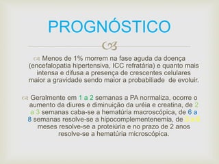 PROGNÓSTICO 
 
 Menos de 1% morrem na fase aguda da doença 
(encefalopatia hipertensiva, ICC refratária) e quanto mais 
intensa e difusa a presença de crescentes celulares 
maior a gravidade sendo maior a probabiliade de evoluir. 
 Geralmente em 1 a 2 semanas a PA normaliza, ocorre o 
aumento da diures e diminuição da uréia e creatina, de 2 
a 3 semanas caba-se a hematúria macroscópica, de 6 a 
8 semanas resolve-se a hipocomplementenemia, de 3 a 6 
meses resolve-se a proteiúria e no prazo de 2 anos 
resolve-se a hematúria microscópica. 
 