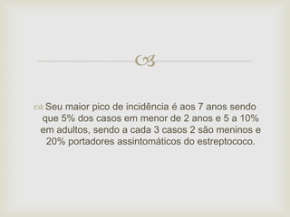  
 Seu maior pico de incidência é aos 7 anos sendo 
que 5% dos casos em menor de 2 anos e 5 a 10% 
em adultos, sendo a cada 3 casos 2 são meninos e 
20% portadores assintomáticos do estreptococo. 
 