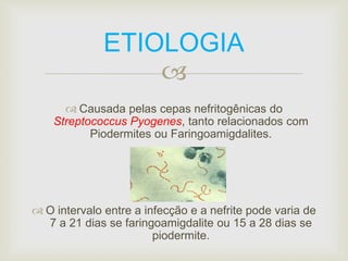 ETIOLOGIA 
 
 Causada pelas cepas nefritogênicas do 
Streptococcus Pyogenes, tanto relacionados com 
Piodermites ou Faringoamigdalites. 
 O intervalo entre a infecção e a nefrite pode varia de 
7 a 21 dias se faringoamigdalite ou 15 a 28 dias se 
piodermite. 
 