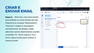 CRIAR E
ENVIAR EMAIL
Passo 2: feito isso, uma nova janela
será exibida no canto direito da tela.
Preencha os campos "Destinatário",
"Assunto" e digite a mensagem
normalmente. Se desejar, pode
adicionar outros destinatários usando
os botões “Cc” (Com cópia) e “Cco”
(Com cópia oculta) para realizar a
mesma tarefa.
 