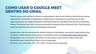 COMO USAR O GOOGLE MEET
DENTRO DO GMAIL
• Podem gravar uma reunião no Meet os organizadores, bem como todos os membros da mesma
organização. No entanto, é importante ressaltar que é necessário ser assinante de um dos
seguintes planos do Google Workspace: Essentials; Business Standard; Business Plus; Enterprise
Starter; Enterprise Essentials; Enterprise Standard; Enterprise Plus; Education Plus; Teaching and
Learning Upgrade; Assinantes do Workspace Individual.
• Aqueles que não são assinantes de nenhum plano do Workspace, mas são os organizadores das
reuniões no Meet podem tentar gravar a chamada usando um programa de gravação de tela.
• No Windows, use o comando “Windows + R” para gravar a tela usando a Xbox Game Bar;
• No MacOS, abra o QuickTime Player e inicie a gravação;
• No Linux, use o comando “Ctrl + Alt + Shift + R” para iniciar a gravação.
 