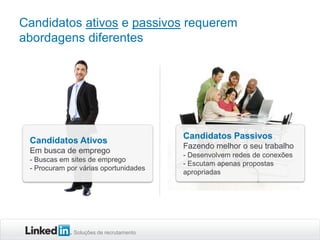 Candidatos ativos e passivos requerem
abordagens diferentes

Candidatos Ativos
Em busca de emprego
- Buscas em sites de emprego
- Procuram por várias oportunidades

Soluções de recrutamento

Candidatos Passivos
Fazendo melhor o seu trabalho
- Desenvolvem redes de conexões
- Escutam apenas propostas
apropriadas

 