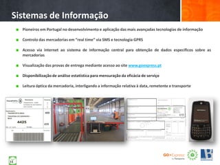 Pioneiros em Portugal no desenvolvimento e aplicação das mais avançadas tecnologias de informação
Controlo das mercadorias em “real time” via SMS e tecnologia GPRS
Acesso via internet ao sistema de informação central para obtenção de dados específicos sobre as
mercadorias
Visualização das provas de entrega mediante acesso ao site www.goexpress.pt
Disponibilização de análise estatística para mensuração da eficácia de serviço
Leitura óptica da mercadoria, interligando a informação relativa à data, remetente e transporte
Sistemas de Informação
11
 