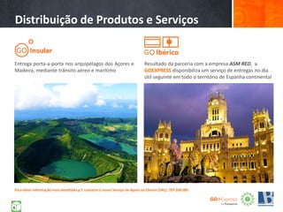 Entrega porta-a-porta nos arquipélagos dos Açores e
Madeira, mediante trânsito aéreo e marítimo
Distribuição de Produtos e Serviços
Resultado da parceria com a empresa ASM RED, a
GOEXPRESS disponibiliza um serviço de entregas no dia
útil seguinte em todo o território de Espanha continental
Para obter informação mais detalhada p.f. contacte o nosso Serviço de Apoio ao Cliente (SAC): 707 200 085
6
 