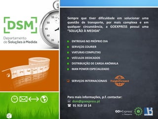 Sempre que tiver dificuldade em solucionar uma
questão de transporte, por mais complexa e em
qualquer circunstância, a GOEXPRESS possui uma
“SOLUÇÃO À MEDIDA”
ENTREGAS NO PRÓPRIO DIA
SERVIÇOS COURIER
VIATURAS COMPLETAS
VEÍCULOS DEDICADOS
DISTRIBUIÇÃO DE CARGA ANÓMALA
MAN POWER ESPECIALIZADO
 SERVIÇOS INTERNACIONAIS
.
7
Para mais informações, p.f. contactar:
 dsm@goexpress.pt
 91 919 10 14
 
