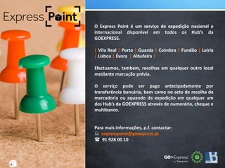 .
8
O Express Point é um serviço de expedição nacional e
internacional disponível em todos os Hub’s da
GOEXPRESS.
| Vila Real | Porto | Guarda | Coimbra | Fundão | Leiria
| Lisboa | Évora | Albufeira |
Efectuamos, também, recolhas em qualquer outro local
mediante marcação prévia.
O serviço pode ser pago antecipadamente por
transferência bancária, bem como no acto de recolha da
mercadoria ou aquando da expedição em qualquer um
dos Hub’s da GOEXPRESS através de numerário, cheque e
multibanco.
Para mais informações, p.f. contactar:
 expresspoint@goexpress.pt
 91 928 00 10
 