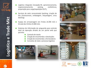 LogísticaeTradeMkt
Logística integrada (recepção-IN, aprovisionamento,
reaprovisionamento, picking, conferência,
preparação para carga/expedição-OUT);
Serviços de valor acrescentado (packing, criação de
kits promocionais, embalagem, etiquetagem, cross
docking).
Espaço de armazenagem em Frielas (4.200 m2) e
Arruda dos Vinhos (5.000 m2);
Sistemas de informação de vanguarda para controlo
total da operação através de um portal web que
permite:
Controlo de stocks
Criação de encomendas e devoluções
Criação de encomendas a fornecedores
Consultas de todo o processo logístico
9
 