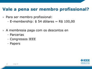 Vale a pena ser membro profissional?
 Para ser membro profissional:
  – E-membership: $ 54 dólares ~ R$ 100,00

 A membresia paga com os descontos en
  – Parcerias
  – Congressos IEEE
  – Papers




 22   2-Apr-12
 