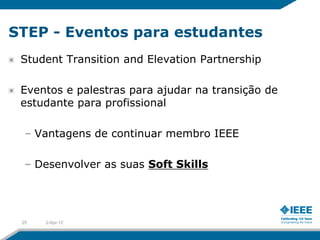 STEP - Eventos para estudantes
 Student Transition and Elevation Partnership

 Eventos e palestras para ajudar na transição de
 estudante para profissional

  – Vantagens de continuar membro IEEE

  – Desenvolver as suas Soft Skills




 25   2-Apr-12
 