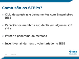 Como são os STEPs?
 Ciclo de palestras e treinamentos com Engenheiros
 IEEE

 Capacitar os membros estudantis em algumas soft
 skills

 Passar o panorama do mercado

 Incentivar ainda mais o voluntariado no IEEE



 26   2-Apr-12
 