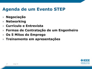 Agenda de um Evento STEP
 Negociação
 Networking
 Currículo e Entrevista
 Formas de Contratação de um Engenheiro
 Os 5 Mitos do Emprego
 Treinamento em apresentações




 27   2-Apr-12
 