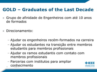 GOLD – Graduates of the Last Decade
 Grupo de afinidade de Engenheiros com até 10 anos
 de formados

 Direcionamento:

   – Ajudar os engenheiros recém-formados na carreira
   – Ajudar os estudantes na transição entre membros
     estudantis para membros profissionais
   – Ajudar os ramos estudantis com contato com
     membros profissionais
   – Parcerias com institutos para ampliar
 9
     conhecimento
       2-Apr-12
 