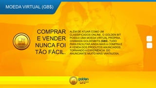 COMPRAR
E VENDER
NUNCA FOI
TÃO FÁCIL.
ALÉM DE ATUAR COMO UM
CLASSIFICADOS ONLINE, O GOLDEN BIT
POSSUI UMA MOEDA VIRTUAL PRÓPRIA,
CHAMADA GOLDENBITS (GB$). TUDO
PARA FACILITAR AINDA MAIS A COMPRA E
A VENDA DOS PRODUTOS ANUNCIADOS,
TORNANDO A EXPERIÊNCIA DO
ANUNCIANTE MUITO MAIS VANTAJOSA.
MOEDA VIRTUAL (GB$)
 