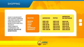 SHOPPING
CASO O ANUNCIANTE
NÃO QUEIRA COMPRAR
UMA DAS CONTAS, ELE
PODE ADQUIR MAIS
BENEFÍCIOS PARA SEU
ANUNCIO
SIMPLESMENTE
COMPRANDO UM
PACOTE AVULSO DE
BENEFEÍCIOS.
 
