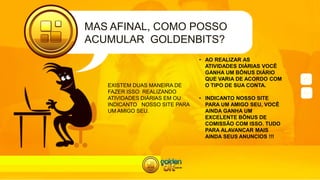 MAS AFINAL, COMO POSSO
ACUMULAR GOLDENBITS?
EXISTEM DUAS MANEIRA DE
FAZER ISSO: REALIZANDO
ATIVIDADES DIÁRIAS EM OU
INDICANTO NOSSO SITE PARA
UM AMIGO SEU.
• AO REALIZAR AS
ATIVIDADES DIÁRIAS VOCÊ
GANHA UM BÔNUS DIÁRIO
QUE VARIA DE ACORDO COM
O TIPO DE SUA CONTA.
• INDICANTO NOSSO SITE
PARA UM AMIGO SEU, VOCÊ
AINDA GANHA UM
EXCELENTE BÔNUS DE
COMISSÃO COM ISSO. TUDO
PARA ALAVANCAR MAIS
AINDA SEUS ANUNCIOS !!!
 