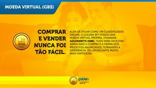 MOEDA VIRTUAL (GB$)

COMPRAR
E VENDER
NUNCA FOI
TÃO FÁCIL.

ALÉM DE ATUAR COMO UM CLASSIFICADOS
ONLINE, O GOLDEN BIT POSSUI UMA
MOEDA VIRTUAL PRÓPRIA, CHAMADA
GOLDENBITS (GB$). TUDO PARA FACILITAR
AINDA MAIS A COMPRA E A VENDA DOS
PRODUTOS ANUNCIADOS, TORNANDO A
EXPERIÊNCIA DO ANUNCIANTE MUITO
MAIS VANTAJOSA.

 