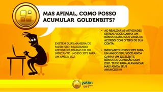 MAS AFINAL, COMO POSSO
ACUMULAR GOLDENBITS?

EXISTEM DUAS MANEIRA DE
FAZER ISSO: REALIZANDO
ATIVIDADES DIÁRIAS EM OU
INDICANTO NOSSO SITE PARA
UM AMIGO SEU.

•  AO REALIZAR AS ATIVIDADES
DIÁRIAS VOCÊ GANHA UM
BÔNUS DIÁRIO QUE VARIA DE
ACORDO COM O TIPO DE SUA
CONTA.
•  INDICANTO NOSSO SITE PARA
UM AMIGO SEU, VOCÊ AINDA
GANHA UM EXCELENTE
BÔNUS DE COMISSÃO COM
ISSO. TUDO PARA ALAVANCAR
MAIS AINDA SEUS
ANUNCIOS !!!

 