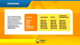 SHOPPING

CASO O ANUNCIANTE
NÃO QUEIRA COMPRAR
UMA DAS CONTAS, ELE
PODE ADQUIR MAIS
BENEFÍCIOS PARA SEU
ANUNCIO SIMPLESMENTE
COMPRANDO UM
PACOTE AVULSO DE
BENEFEÍCIOS.

	
  

 