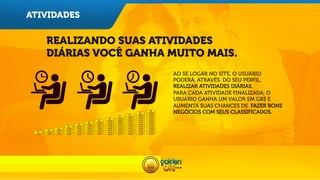 ATIVIDADES

REALIZANDO SUAS ATIVIDADES
DIÁRIAS VOCÊ GANHA MUITO MAIS.
AO SE LOGAR NO SITE, O USUÁRIO
PODERÁ, ATRAVÉS DO SEU PERFIL,
REALIZAR ATIVIDADES DIÁRIAS.
PARA CADA ATIVIDADE FINALIZADA, O
USUÁRIO GANHA UM VALOR EM GB$ E
AUMENTA SUAS CHANCES DE FAZER BONS
NEGÓCIOS COM SEUS CLASSIFICADOS.

 
