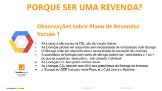 Confidential & ProprietaryGoogle Cloud Platform 13
PORQUE SER UMA REVENDA?
Observações sobre Plano de Revendas
Versão 1
➢ As Licenças oferecidas da CBL são da Versão Server
➢ As Licenças podem ser adquiridas sem necessidade de composição com Storage
➢ O Storage pode ser adquirido sem a necessidade de aquisição de Licenças
➢ A quantidade de licenças bem como de storage podem ser contratadas a > ou <
do que as sugeridas neste plano, sob consulta individual
➢ As Licenças CBL tem prazo mínimo anual
➢ As Licenças CBL operam com 99% das plataformas de Storage do Mercado
➢ o Storage do GCP indicado neste Plano é o Cold Line e o Nearline
 