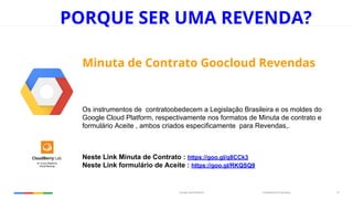 Confidential & ProprietaryGoogle Cloud Platform 14
PORQUE SER UMA REVENDA?
Minuta de Contrato Goocloud Revendas
Os instrumentos de contratoobedecem a Legislação Brasileira e os moldes do
Google Cloud Platform, respectivamente nos formatos de Minuta de contrato e
formulário Aceite , ambos criados especificamente para Revendas,.
Neste Link Minuta de Contrato : https://goo.gl/q8CCk3
Neste Link formulário de Aceite : https://goo.gl/RKQSQ9
 