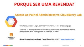 Confidential & ProprietaryGoogle Cloud Platform 15
PORQUE SER UMA REVENDA?
Acesso ao Painel Administrativo CloudBerry Lab
Solicite seu acesso , login, senha e treinamento on line a nossa equipe.
Comece JÁ a conquistar novos clientes ou sofisticar sua carteira de clientes
com produtos mais consagrados do Mercado Mundial.
Neste Link apresentação do Painel Administrativo : https://goo.gl/cYptBT
 