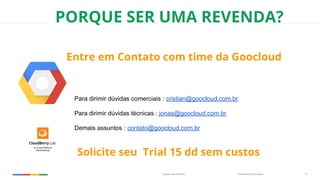 Confidential & ProprietaryGoogle Cloud Platform 16
PORQUE SER UMA REVENDA?
Entre em Contato com time da Goocloud
Para dirimir dúvidas comerciais : cristian@goocloud.com.br
Para dirimir dúvidas técnicas : jonas@goocloud.com.br
Demais assuntos : contato@goocloud.com.br
Solicite seu Trial 15 dd sem custos
 